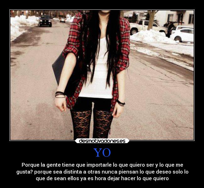YO - Porque la gente tiene que importarle lo que quiero ser y lo que me
gusta? porque sea distinta a otras nunca piensan lo que deseo solo lo
que de sean ellos ya es hora dejar hacer lo que quiero