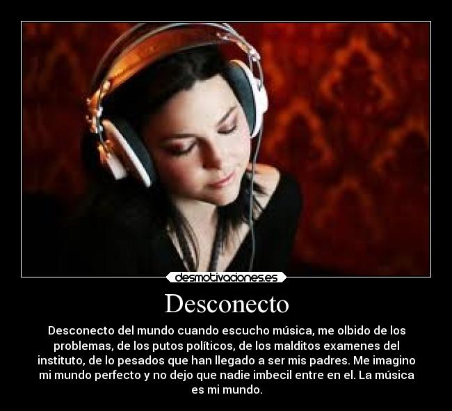 Desconecto - Desconecto del mundo cuando escucho música, me olbido de los
problemas, de los putos políticos, de los malditos examenes del
instituto, de lo pesados que han llegado a ser mis padres. Me imagino
mi mundo perfecto y no dejo que nadie imbecil entre en el. La música
es mi mundo.