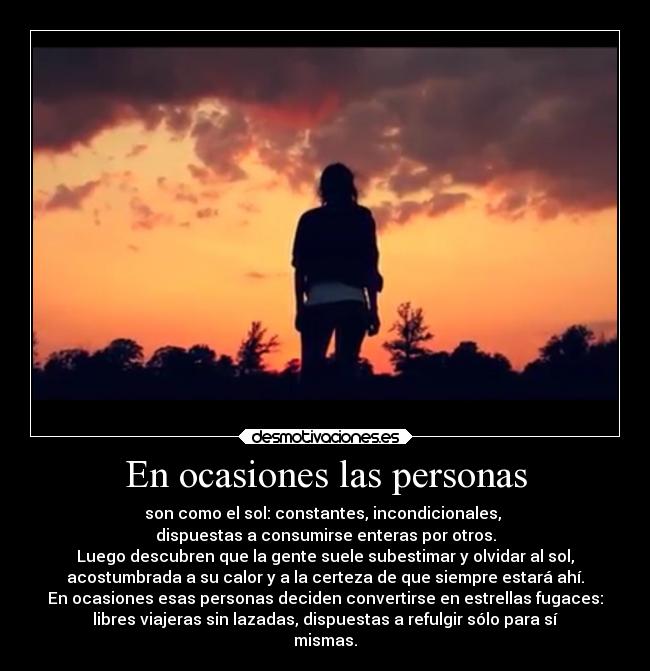 En ocasiones las personas - son como el sol: constantes, incondicionales, 
dispuestas a consumirse enteras por otros.
Luego descubren que la gente suele subestimar y olvidar al sol,
acostumbrada a su calor y a la certeza de que siempre estará ahí.
En ocasiones esas personas deciden convertirse en estrellas fugaces:
libres viajeras sin lazadas, dispuestas a refulgir sólo para sí
mismas.