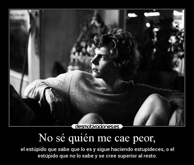 No sé quién me cae peor, - el estúpido que sabe que lo es y sigue haciendo estupideces, o el
estúpido que no lo sabe y se cree superior al resto.