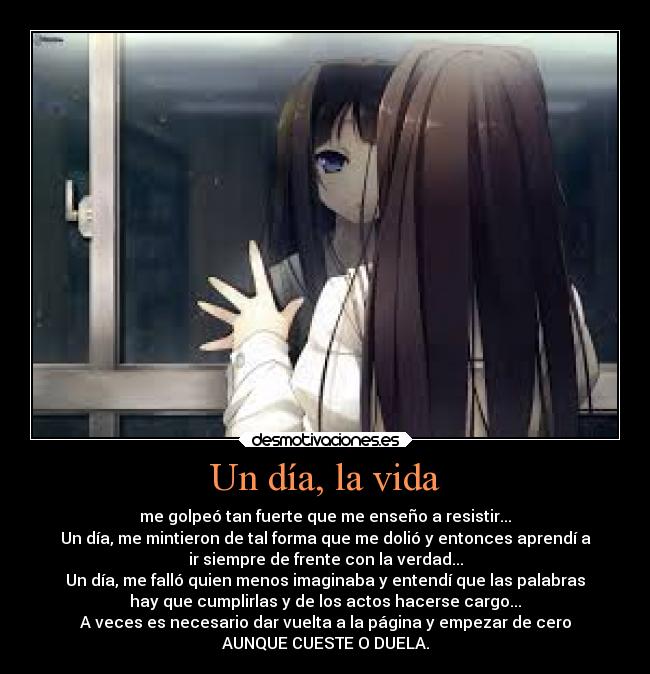 Un día, la vida - me golpeó tan fuerte que me enseño a resistir...
Un día, me mintieron de tal forma que me dolió y entonces aprendí a
ir siempre de frente con la verdad...
Un día, me falló quien menos imaginaba y entendí que las palabras
hay que cumplirlas y de los actos hacerse cargo...
A veces es necesario dar vuelta a la página y empezar de cero
AUNQUE CUESTE O DUELA.