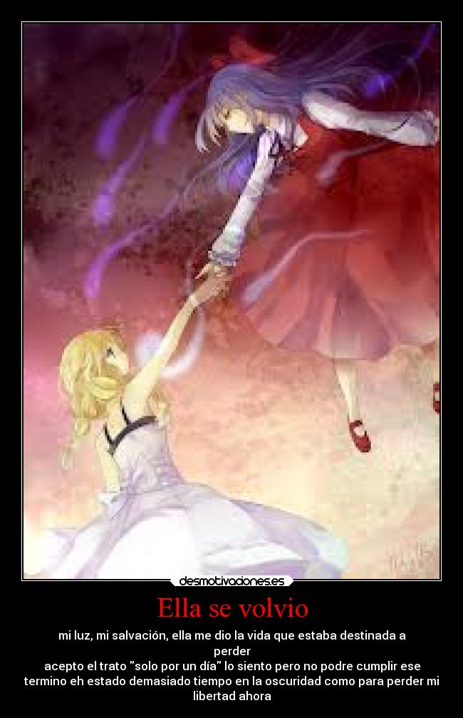 Ella se volvio - mi luz, mi salvación, ella me dio la vida que estaba destinada a
perder
acepto el trato solo por un día lo siento pero no podre cumplir ese
termino eh estado demasiado tiempo en la oscuridad como para perder mi
libertad ahora