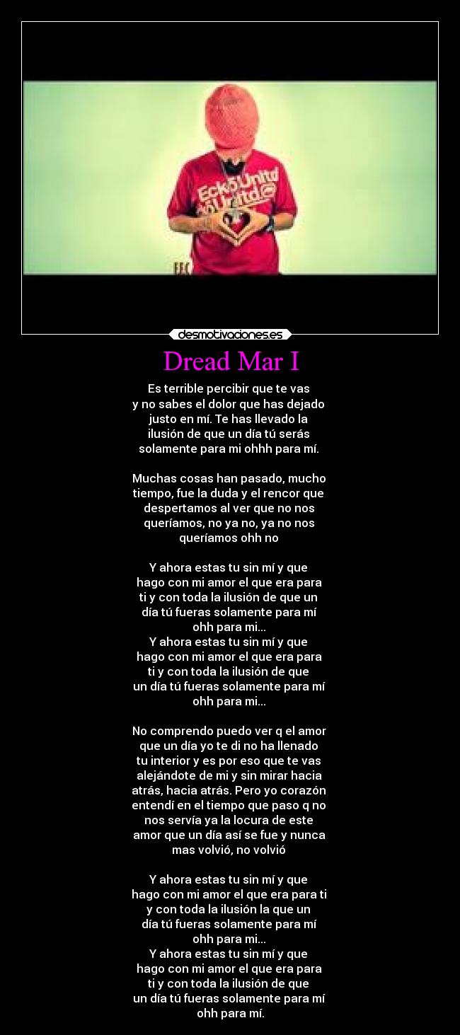 Dread Mar I - Es terrible percibir que te vas 
y no sabes el dolor que has dejado 
justo en mí. Te has llevado la 
ilusión de que un día tú serás 
solamente para mi ohhh para mí. 

Muchas cosas han pasado, mucho 
tiempo, fue la duda y el rencor que 
despertamos al ver que no nos 
queríamos, no ya no, ya no nos 
queríamos ohh no 

Y ahora estas tu sin mí y que 
hago con mi amor el que era para 
ti y con toda la ilusión de que un 
día tú fueras solamente para mí 
ohh para mi... 
Y ahora estas tu sin mí y que 
hago con mi amor el que era para 
ti y con toda la ilusión de que 
un día tú fueras solamente para mí 
ohh para mi... 

No comprendo puedo ver q el amor 
que un día yo te di no ha llenado 
tu interior y es por eso que te vas 
alejándote de mi y sin mirar hacia 
atrás, hacia atrás. Pero yo corazón 
entendí en el tiempo que paso q no 
nos servía ya la locura de este 
amor que un día así se fue y nunca 
mas volvió, no volvió 

Y ahora estas tu sin mí y que 
hago con mi amor el que era para ti 
y con toda la ilusión la que un 
día tú fueras solamente para mí 
ohh para mi... 
Y ahora estas tu sin mí y que 
hago con mi amor el que era para 
ti y con toda la ilusión de que 
un día tú fueras solamente para mí 
ohh para mí.