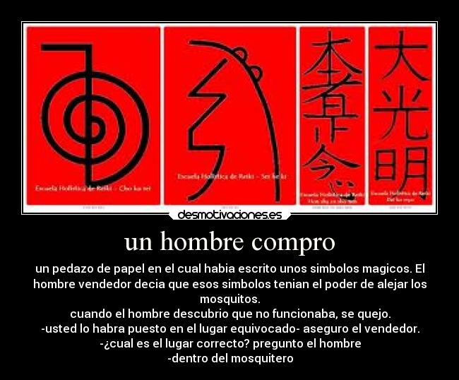 un hombre compro - un pedazo de papel en el cual habia escrito unos simbolos magicos. El
hombre vendedor decia que esos simbolos tenian el poder de alejar los
mosquitos.
cuando el hombre descubrio que no funcionaba, se quejo.
-usted lo habra puesto en el lugar equivocado- aseguro el vendedor.
-¿cual es el lugar correcto? pregunto el hombre
-dentro del mosquitero