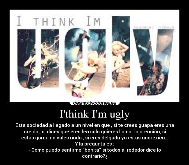 Ithink Im ugly - Esta sociedad a llegado a un nivel en que , si te crees guapa eres una
creida , si dices que eres fea solo quieres llamar la atención, si
estas gorda no vales nada , si eres delgada ya estas anorexica...
Y la pregunta es :
- Como puedo sentirme bonita si todos al rededor dice lo
contrario?¿