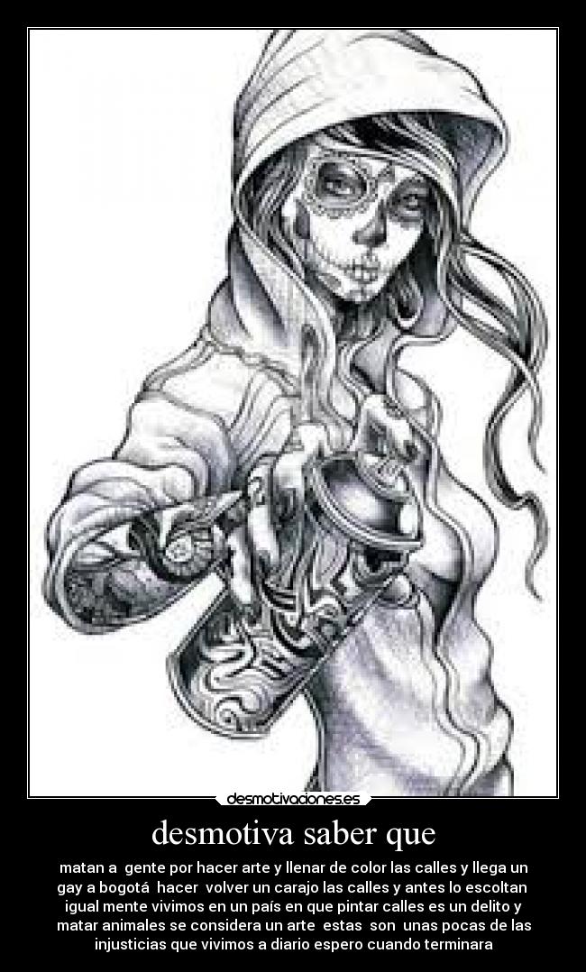 desmotiva saber que - matan a  gente por hacer arte y llenar de color las calles y llega un
gay a bogotá  hacer  volver un carajo las calles y antes lo escoltan 
igual mente vivimos en un país en que pintar calles es un delito y
matar animales se considera un arte  estas  son  unas pocas de las
injusticias que vivimos a diario espero cuando terminara