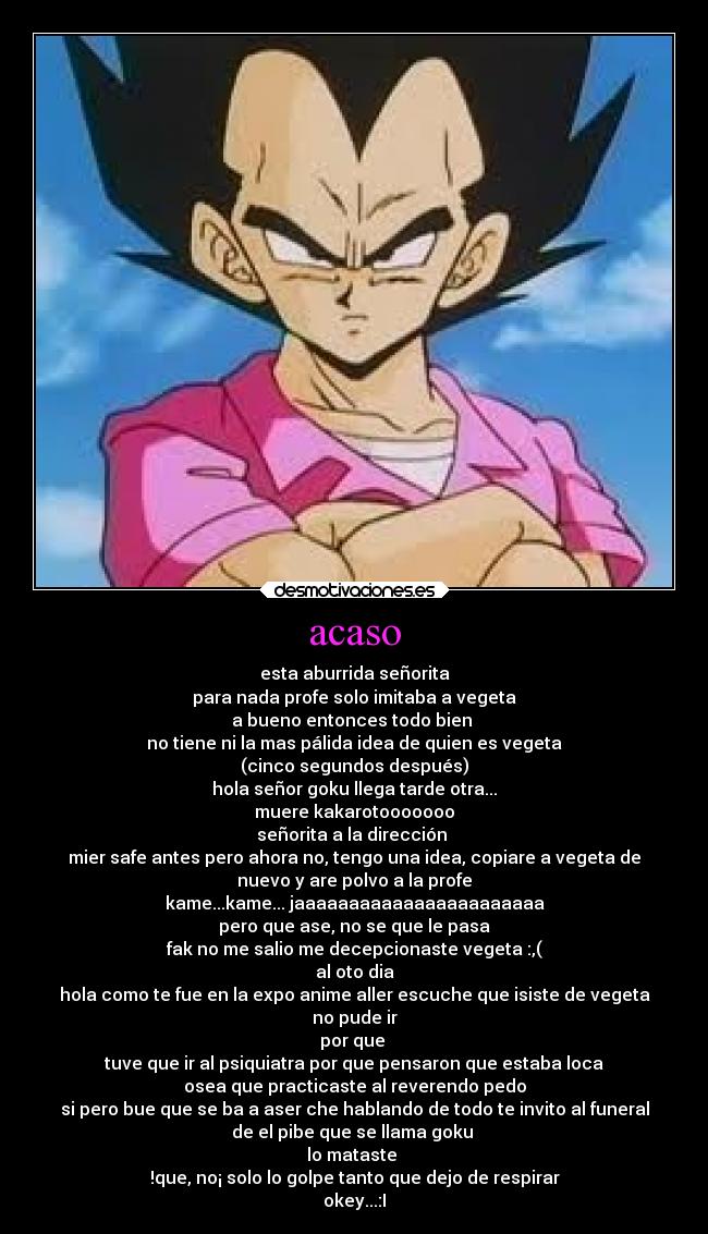 acaso - esta aburrida señorita
para nada profe solo imitaba a vegeta
a bueno entonces todo bien
no tiene ni la mas pálida idea de quien es vegeta
(cinco segundos después)
hola señor goku llega tarde otra...
muere kakarotooooooo
señorita a la dirección
mier safe antes pero ahora no, tengo una idea, copiare a vegeta de
nuevo y are polvo a la profe
kame...kame... jaaaaaaaaaaaaaaaaaaaaaaa
pero que ase, no se que le pasa
fak no me salio me decepcionaste vegeta :,(
al oto dia
hola como te fue en la expo anime aller escuche que isiste de vegeta
no pude ir
por que
tuve que ir al psiquiatra por que pensaron que estaba loca
osea que practicaste al reverendo pedo
si pero bue que se ba a aser che hablando de todo te invito al funeral
de el pibe que se llama goku
lo mataste
!que, no¡ solo lo golpe tanto que dejo de respirar
okey...:I