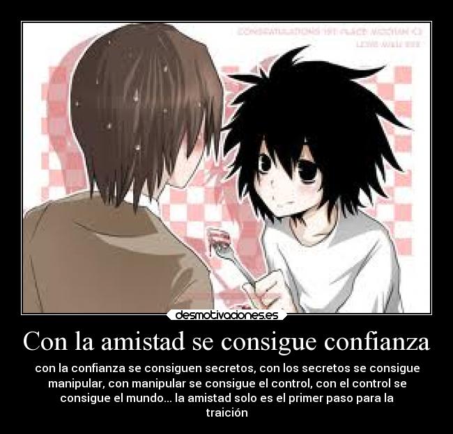 Con la amistad se consigue confianza - con la confianza se consiguen secretos, con los secretos se consigue
manipular, con manipular se consigue el control, con el control se
consigue el mundo... la amistad solo es el primer paso para la
traición