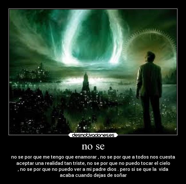 no se - no se por que me tengo que enamorar , no se por que a todos nos cuesta
aceptar una realidad tan triste, no se por que no puedo tocar el cielo
, no se por que no puedo ver a mi padre dios . pero si se que la  vida
acaba cuando dejas de soñar