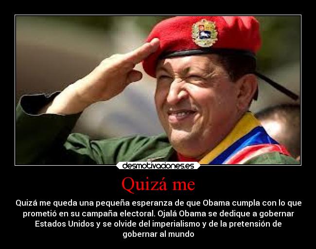 Quizá me - Quizá me queda una pequeña esperanza de que Obama cumpla con lo que
prometió en su campaña electoral. Ojalá Obama se dedique a gobernar
Estados Unidos y se olvide del imperialismo y de la pretensión de
gobernar al mundo