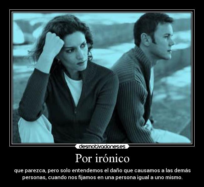 Por irónico - que parezca, pero solo entendemos el daño que causamos a las demás
personas, cuando nos fijamos en una persona igual a uno mismo.