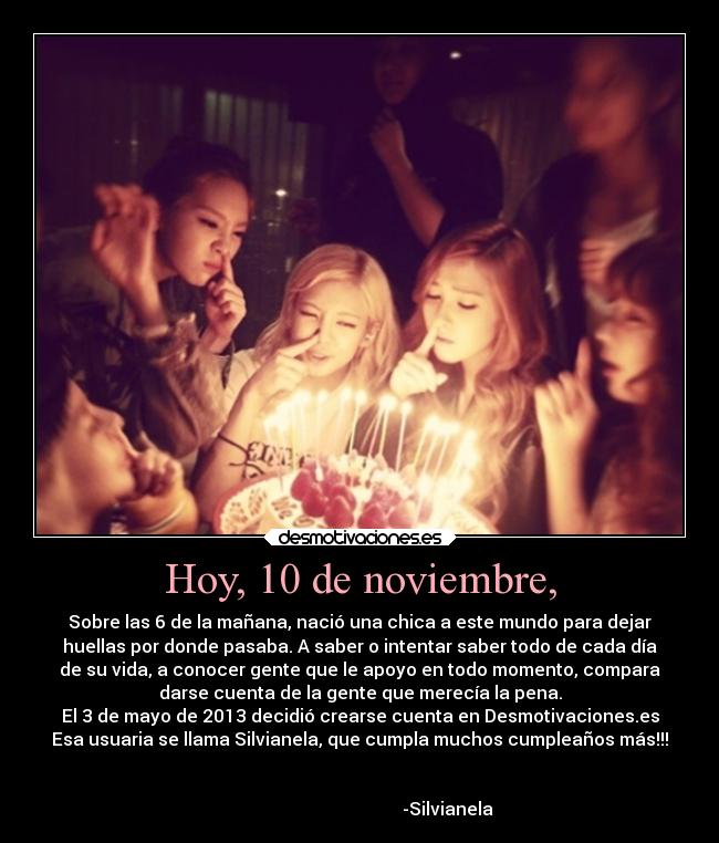 Hoy, 10 de noviembre, - Sobre las 6 de la mañana, nació una chica a este mundo para dejar
huellas por donde pasaba. A saber o intentar saber todo de cada día
de su vida, a conocer gente que le apoyo en todo momento, compara
darse cuenta de la gente que merecía la pena.
El 3 de mayo de 2013 decidió crearse cuenta en Desmotivaciones.es
Esa usuaria se llama Silvianela, que cumpla muchos cumpleaños más!!!
-Silvianela