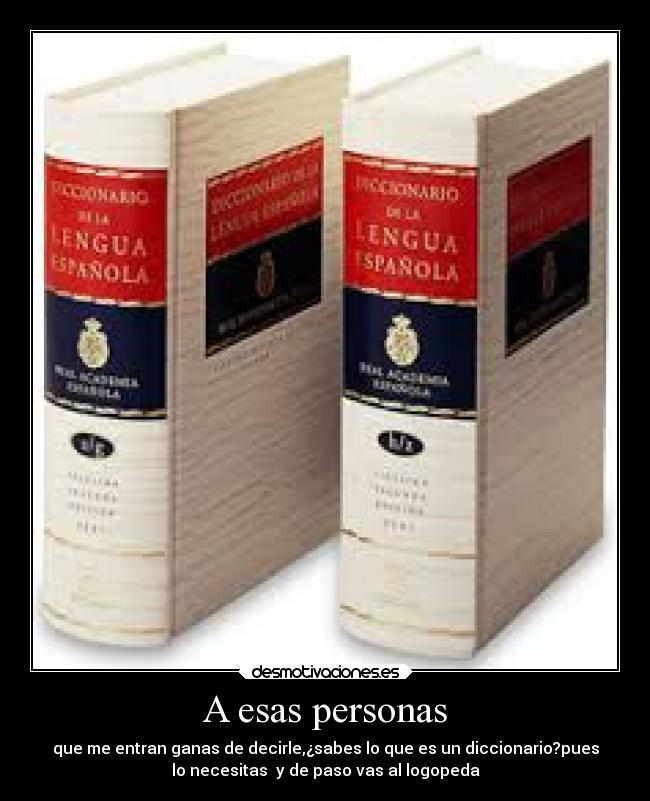 A esas personas - que me entran ganas de decirle,¿sabes lo que es un diccionario?pues
lo necesitas y de paso vas al logopeda