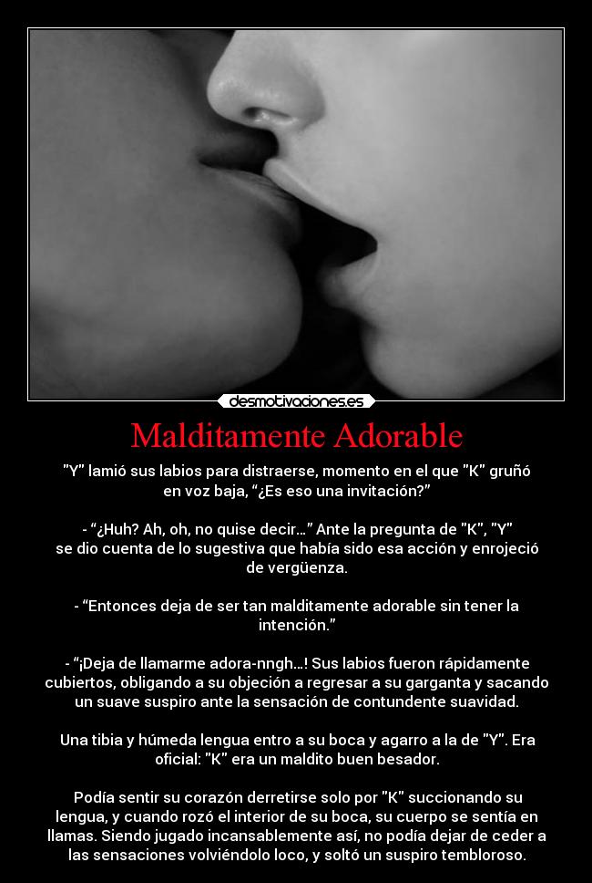 Malditamente Adorable - Y lamió sus labios para distraerse, momento en el que K gruñó
en voz baja, “¿Es eso una invitación?”

- “¿Huh? Ah, oh, no quise decir…” Ante la pregunta de K, Y
se dio cuenta de lo sugestiva que había sido esa acción y enrojeció
de vergüenza.

- “Entonces deja de ser tan malditamente adorable sin tener la
intención.”

- “¡Deja de llamarme adora-nngh…! Sus labios fueron rápidamente
cubiertos, obligando a su objeción a regresar a su garganta y sacando
un suave suspiro ante la sensación de contundente suavidad.

 Una tibia y húmeda lengua entro a su boca y agarro a la de Y. Era
oficial: K era un maldito buen besador.

 Podía sentir su corazón derretirse solo por K succionando su
lengua, y cuando rozó el interior de su boca, su cuerpo se sentía en
llamas. Siendo jugado incansablemente así, no podía dejar de ceder a
las sensaciones volviéndolo loco, y soltó un suspiro tembloroso.