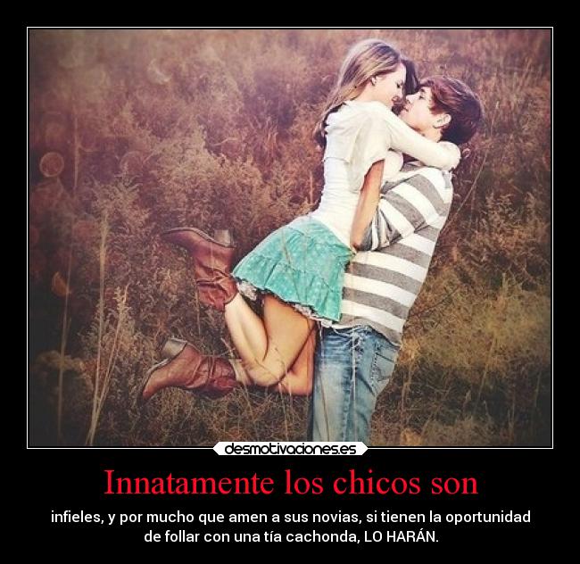 Innatamente los chicos son - infieles, y por mucho que amen a sus novias, si tienen la oportunidad
de follar con una tía cachonda, LO HARÁN.