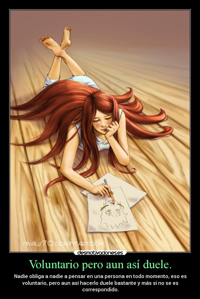 Voluntario pero aun así duele. - Nadie obliga a nadie a pensar en una persona en todo momento, eso es
voluntario, pero aun así hacerlo duele bastante y más si no se es
correspondido.