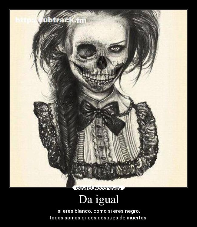 Da igual - si eres blanco, como si eres negro,
todos somos grices después de muertos.