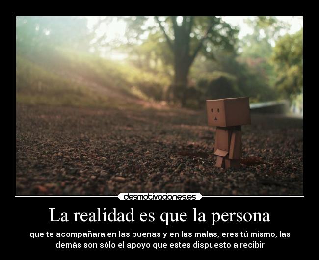 La realidad es que la persona - que te acompañara en las buenas y en las malas, eres tú mismo, las
demás son sólo el apoyo que estes dispuesto a recibir
