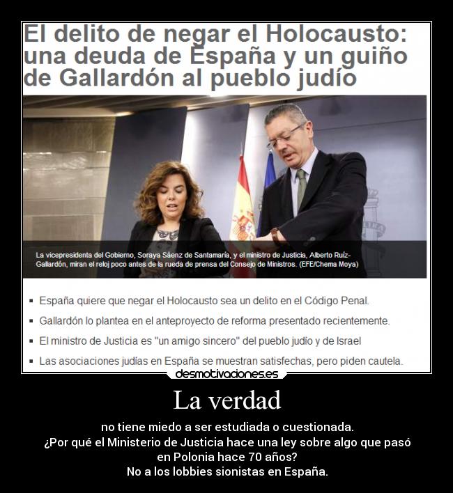 La verdad - no tiene miedo a ser estudiada o cuestionada.
¿Por qué el Ministerio de Justicia hace una ley sobre algo que pasó
en Polonia hace 70 años?
No a los lobbies sionistas en España.