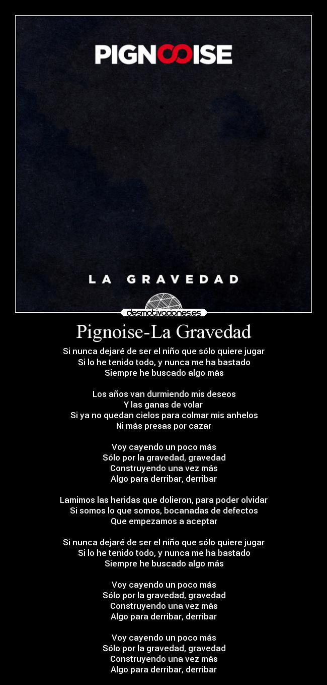 Pignoise-La Gravedad - Si nunca dejaré de ser el niño que sólo quiere jugar
Si lo he tenido todo, y nunca me ha bastado
Siempre he buscado algo más
Los años van durmiendo mis deseos
Y las ganas de volar
Si ya no quedan cielos para colmar mis anhelos
Ni más presas por cazar
Voy cayendo un poco más
Sólo por la gravedad, gravedad
Construyendo una vez más
Algo para derribar, derribar
Lamimos las heridas que dolieron, para poder olvidar
Si somos lo que somos, bocanadas de defectos
Que empezamos a aceptar
Si nunca dejaré de ser el niño que sólo quiere jugar
Si lo he tenido todo, y nunca me ha bastado
Siempre he buscado algo más
Voy cayendo un poco más
Sólo por la gravedad, gravedad
Construyendo una vez más
Algo para derribar, derribar
Voy cayendo un poco más
Sólo por la gravedad, gravedad
Construyendo una vez más
Algo para derribar, derribar