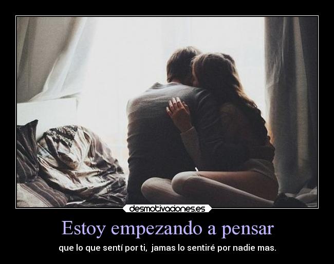 Estoy empezando a pensar - que lo que sentí por ti,  jamas lo sentiré por nadie mas.