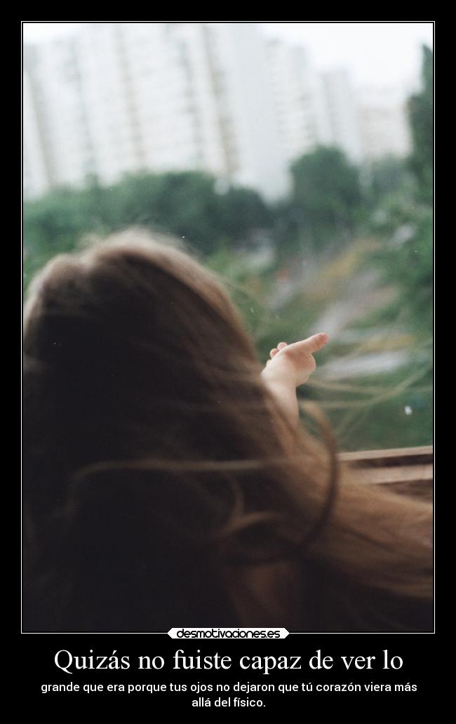 Quizás no fuiste capaz de ver lo - grande que era porque tus ojos no dejaron que tú corazón viera más
allá del físico.