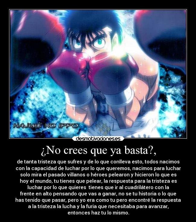 ¿No crees que ya basta?, - de tanta tristeza que sufres y de lo que conlleva esto, todos nacimos
con la capacidad de luchar por lo que queremos, nacimos para luchar
solo mira el pasado villanos o héroes pelearon y hicieron lo que es
hoy el mundo, tu tienes que pelear, la respuesta para la tristeza es
luchar por lo que quieres tienes que ir al cuadrilátero con la
frente en alto pensando que vas a ganar, no se tu historia o lo que
has tenido que pasar, pero yo era como tu pero encontré la respuesta
a la tristeza la lucha y la furia que necesitaba para avanzar,
entonces haz tu lo mismo.