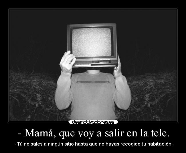 - Mamá, que voy a salir en la tele. - - Tú no sales a ningún sitio hasta que no hayas recogido tu habitación.