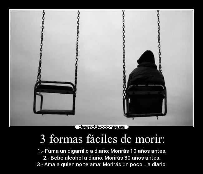 3 formas fáciles de morir: - 1.- Fuma un cigarrillo a diario: Morirás 10 años antes.
2.- Bebe alcohol a diario: Morirás 30 años antes.
3.- Ama a quien no te ama: Morirás un poco... a diario.