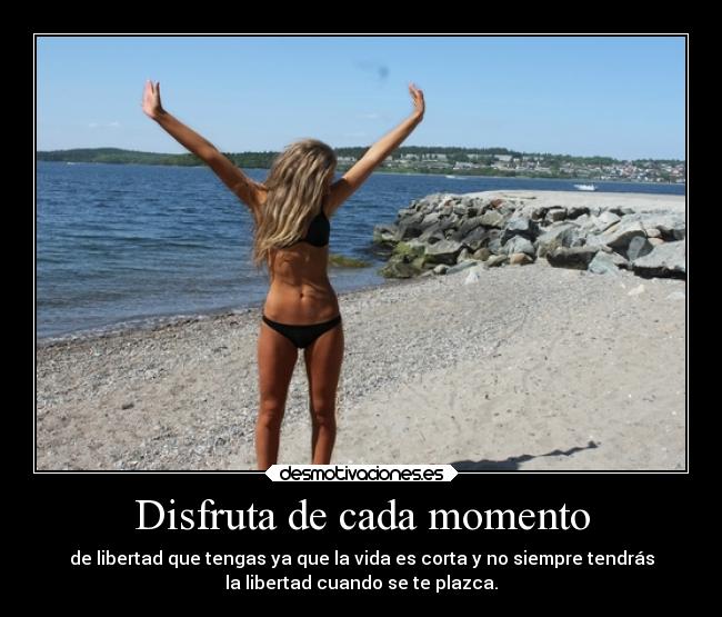Disfruta de cada momento - de libertad que tengas ya que la vida es corta y no siempre tendrás
la libertad cuando se te plazca.