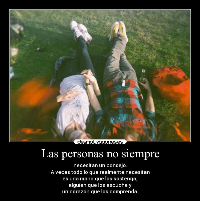 Las personas no siempre - necesitan un consejo.
A veces todo lo que realmente necesitan
es una mano que los sostenga,
alguien que los escuche y
un corazón que los comprenda.