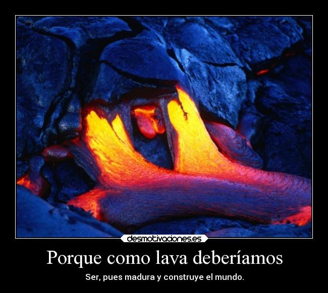 Porque como lava deberíamos - Ser, pues madura y construye el mundo.