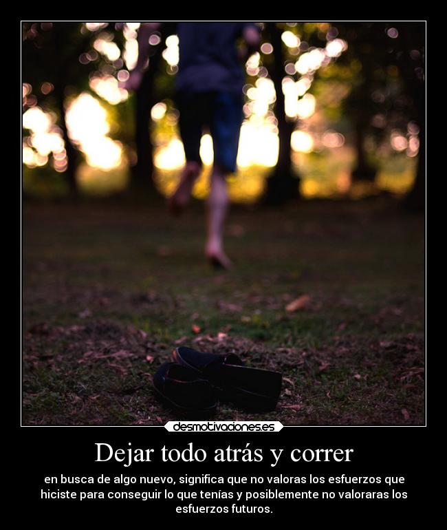 Dejar todo atrás y correr - en busca de algo nuevo, significa que no valoras los esfuerzos que
hiciste para conseguir lo que tenías y posiblemente no valoraras los
esfuerzos futuros.