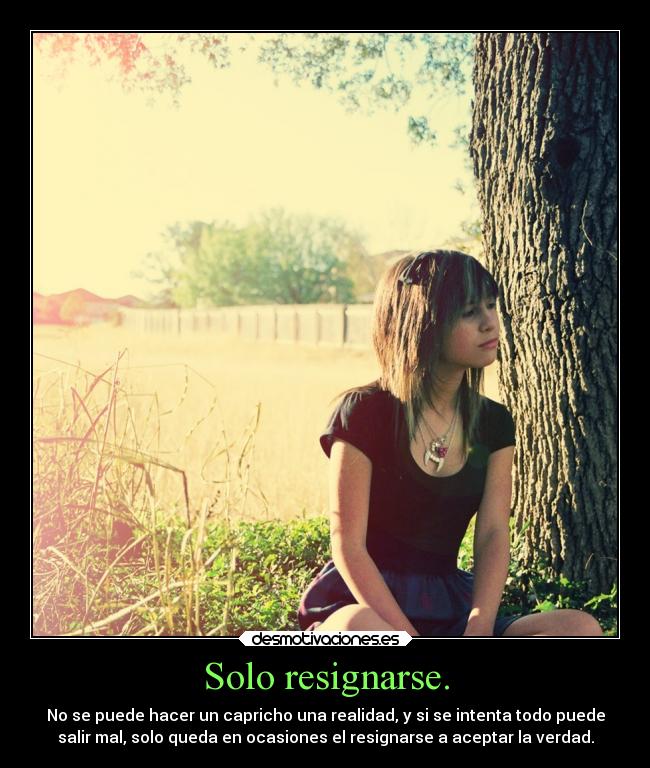 Solo resignarse. - No se puede hacer un capricho una realidad, y si se intenta todo puede
salir mal, solo queda en ocasiones el resignarse a aceptar la verdad.