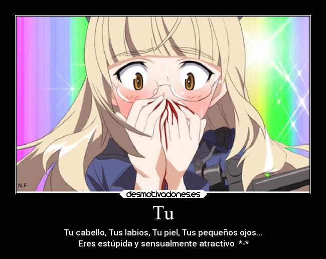 Tu - Tu cabello, Tus labios, Tu piel, Tus pequeños ojos...
Eres estúpida y sensualmente atractivo *-*