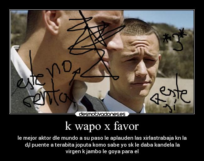k wapo x favor - le mejor aktor dle mundo a su paso le aplauden las xirlastrabaja kn la
d¡l puente a terabita joputa komo sabe yo sk le daba kandela la
virgen k jambo le goya para el