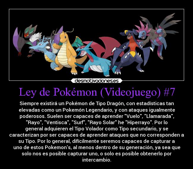 Ley de Pokémon (Videojuego) #7 - Siempre existirá un Pokémon de Tipo Dragón, con estadísticas tan
elevadas como un Pokemón Legendario, y con ataques igualmente
poderosos. Suelen ser capaces de aprender Vuelo, Llamarada,
Rayo, Ventisca, Surf, Rayo Solar he Hiperrayo. Por lo
general adquieren el Tipo Volador como Tipo secundario, y se
caracterizan por ser capaces de aprender ataques que no corresponden a
su Tipo. Por lo general, difícilmente seremos capaces de capturar a
uno de estos Pokemons, al menos dentro de su generación, ya sea que
solo nos es posible capturar uno, o solo es posible obtenerlo por
intercambio.
