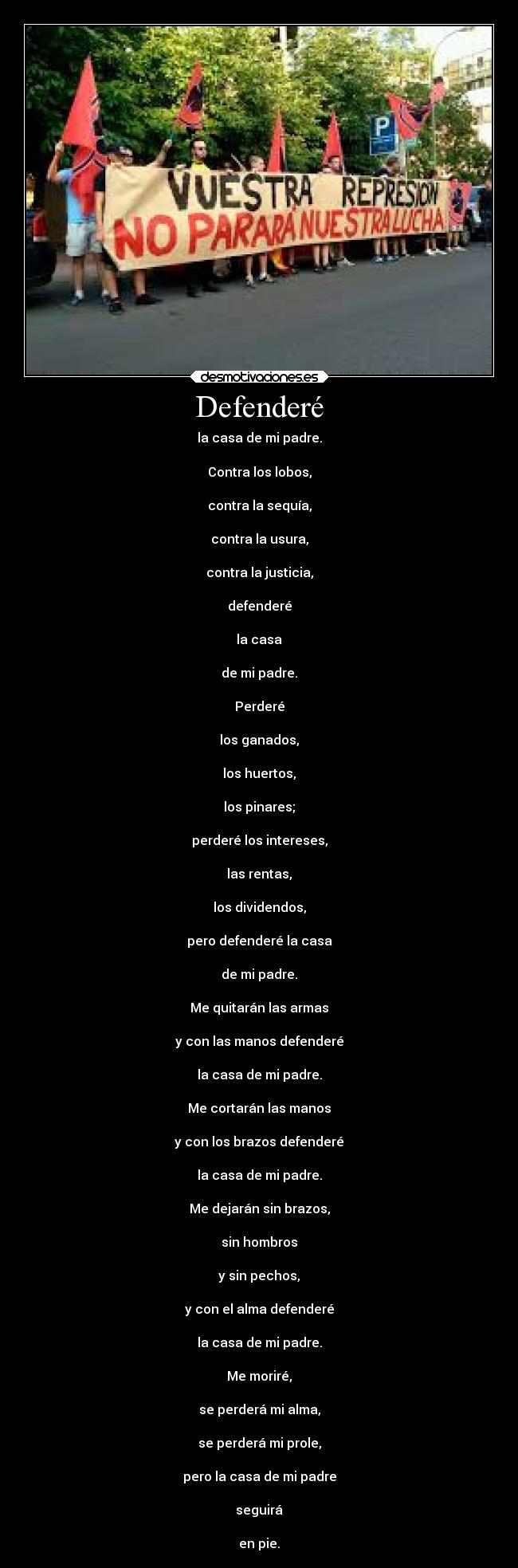 Defenderé - la casa de mi padre.

Contra los lobos,

contra la sequía,

contra la usura,

contra la justicia,

defenderé

la casa

de mi padre.

Perderé

los ganados,

los huertos,

los pinares;

perderé los intereses,

las rentas,

los dividendos,

pero defenderé la casa

de mi padre.

Me quitarán las armas

y con las manos defenderé

la casa de mi padre.

Me cortarán las manos

y con los brazos defenderé

la casa de mi padre.

Me dejarán sin brazos,

sin hombros

y sin pechos,

y con el alma defenderé

la casa de mi padre.

Me moriré,

se perderá mi alma,

se perderá mi prole,

pero la casa de mi padre

seguirá

en pie.