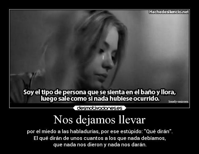 Nos dejamos llevar - por el miedo a las habladurías, por ese estúpido: Qué dirán.
El qué dirán de unos cuantos a los que nada debíamos,
que nada nos dieron y nada nos darán.