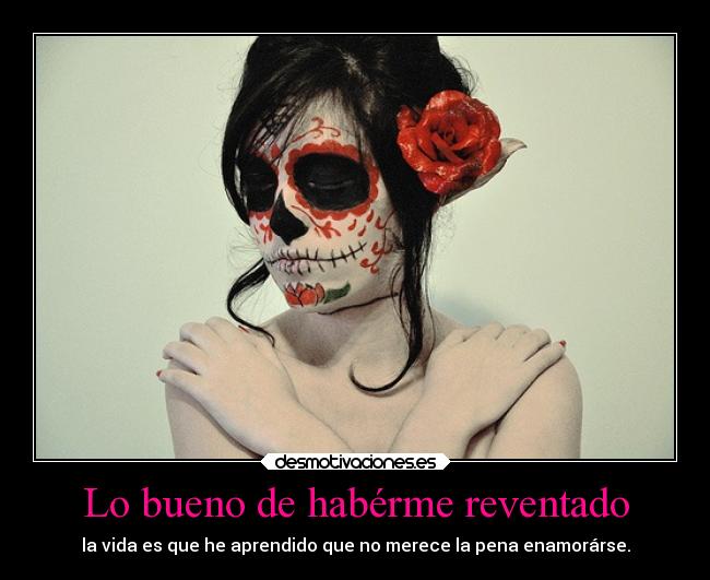 Lo bueno de habérme reventado - la vida es que he aprendido que no merece la pena enamorárse.