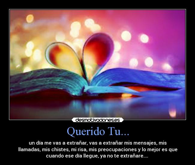 Querido Tu... - un día me vas a extrañar, vas a extrañar mis mensajes, mis
llamadas, mis chistes, mi risa, mis preocupaciones y lo mejor es que
cuando ese día llegue, ya no te extrañare.... ♥