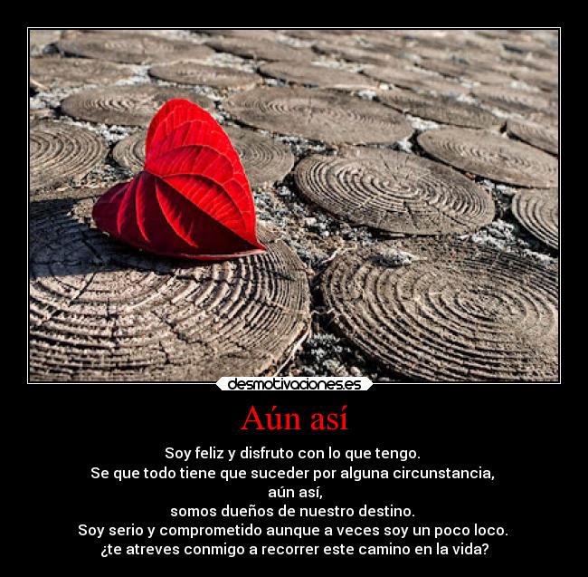 Aún así - Soy feliz y disfruto con lo que tengo.
Se que todo tiene que suceder por alguna circunstancia,
aún así,
somos dueños de nuestro destino.
Soy serio y comprometido aunque a veces soy un poco loco.
¿te atreves conmigo a recorrer este camino en la vida?