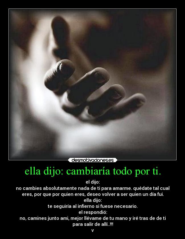 ella dijo: cambiaría todo por ti. - el dijo:
no cambies absolutamente nada de ti para amarme. quédate tal cual
eres, por que por quien eres, deseo volver a ser quien un día fui.
ella dijo:
te seguiría al infierno si fuese necesario.
el respondió:
no, camines junto ami, mejor llévame de tu mano y iré tras de de ti
para salir de allí..!!!
v