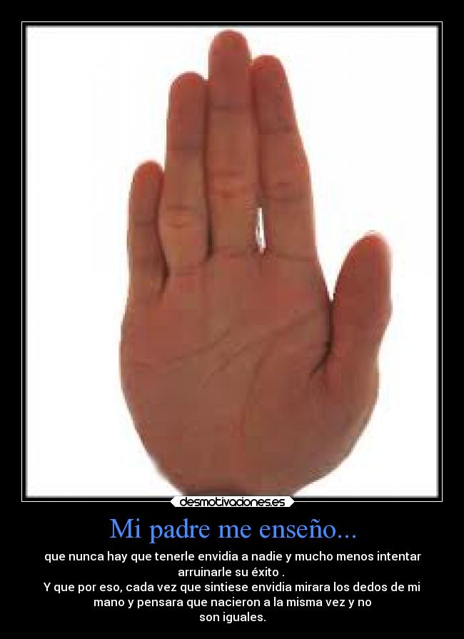 Mi padre me enseño... - que nunca hay que tenerle envidia a nadie y mucho menos intentar
arruinarle su éxito .
Y que por eso, cada vez que sintiese envidia mirara los dedos de mi
mano y pensara que nacieron a la misma vez y no
son iguales.