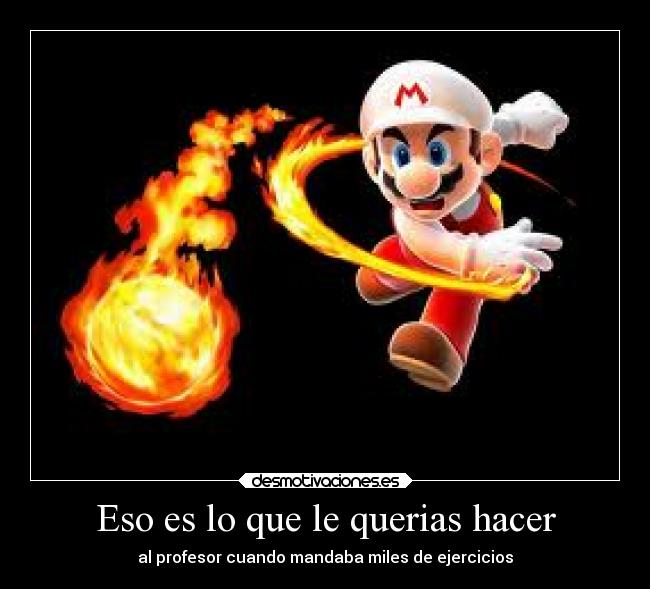 Eso es lo que le querias hacer - al profesor cuando mandaba miles de ejercicios