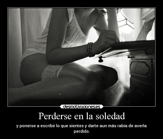 Perderse en la soledad - y ponerse a escribir lo que sientes y darte aun más rabia de averla
perdido.