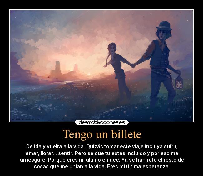 Tengo un billete - De ida y vuelta a la vida. Quizás tomar este viaje incluya sufrir,
amar, llorar... sentir. Pero se que tu estas incluido y por eso me
arriesgaré. Porque eres mi último enlace. Ya se han roto el resto de
cosas que me unían a la vida. Eres mi última esperanza.