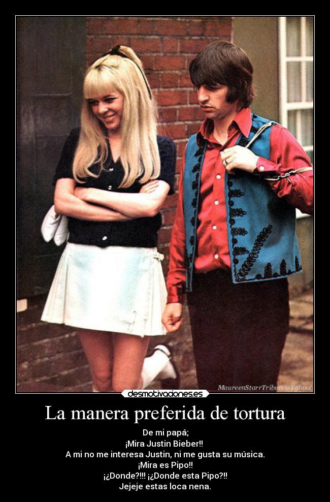 La manera preferida de tortura - De mi papá;
¡Mira Justin Bieber!!
A mi no me interesa Justin, ni me gusta su música.
¡Mira es Pipo!!
¡¿Donde?!!! ¡¿Donde esta Pipo?!!
Jejeje estas loca nena.