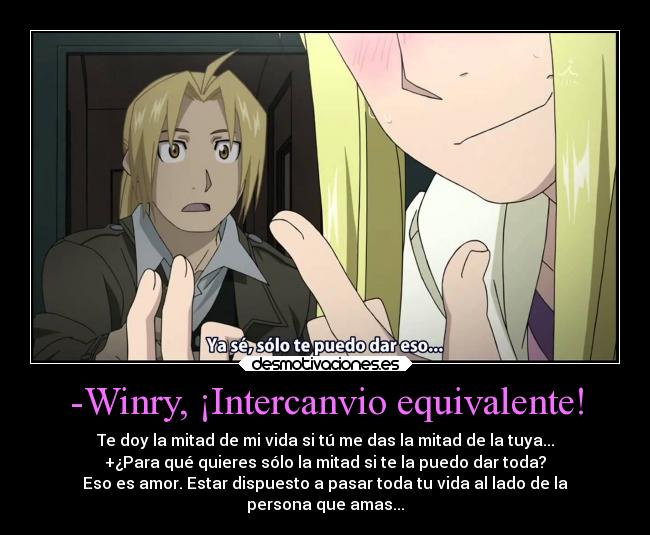 -Winry, ¡Intercanvio equivalente! - Te doy la mitad de mi vida si tú me das la mitad de la tuya...
+¿Para qué quieres sólo la mitad si te la puedo dar toda?
Eso es amor. Estar dispuesto a pasar toda tu vida al lado de la
persona que amas...