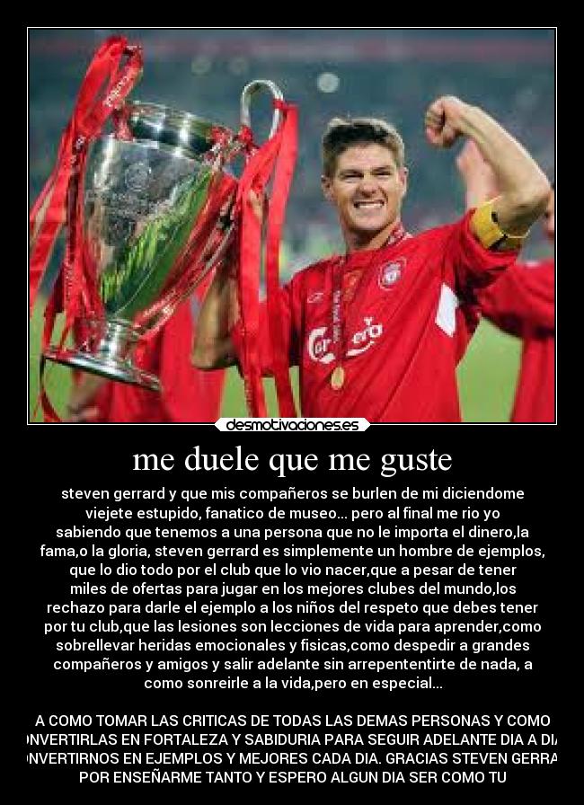 me duele que me guste - steven gerrard y que mis compañeros se burlen de mi diciendome
viejete estupido, fanatico de museo... pero al final me rio yo
sabiendo que tenemos a una persona que no le importa el dinero,la
fama,o la gloria, steven gerrard es simplemente un hombre de ejemplos,
que lo dio todo por el club que lo vio nacer,que a pesar de tener
miles de ofertas para jugar en los mejores clubes del mundo,los
rechazo para darle el ejemplo a los niños del respeto que debes tener
por tu club,que las lesiones son lecciones de vida para aprender,como
sobrellevar heridas emocionales y fisicas,como despedir a grandes
compañeros y amigos y salir adelante sin arrepententirte de nada, a
como sonreirle a la vida,pero en especial...

A COMO TOMAR LAS CRITICAS DE TODAS LAS DEMAS PERSONAS Y COMO
CONVERTIRLAS EN FORTALEZA Y SABIDURIA PARA SEGUIR ADELANTE DIA A DIA Y
CONVERTIRNOS EN EJEMPLOS Y MEJORES CADA DIA. GRACIAS STEVEN GERRARD
POR ENSEÑARME TANTO Y ESPERO ALGUN DIA SER COMO TU